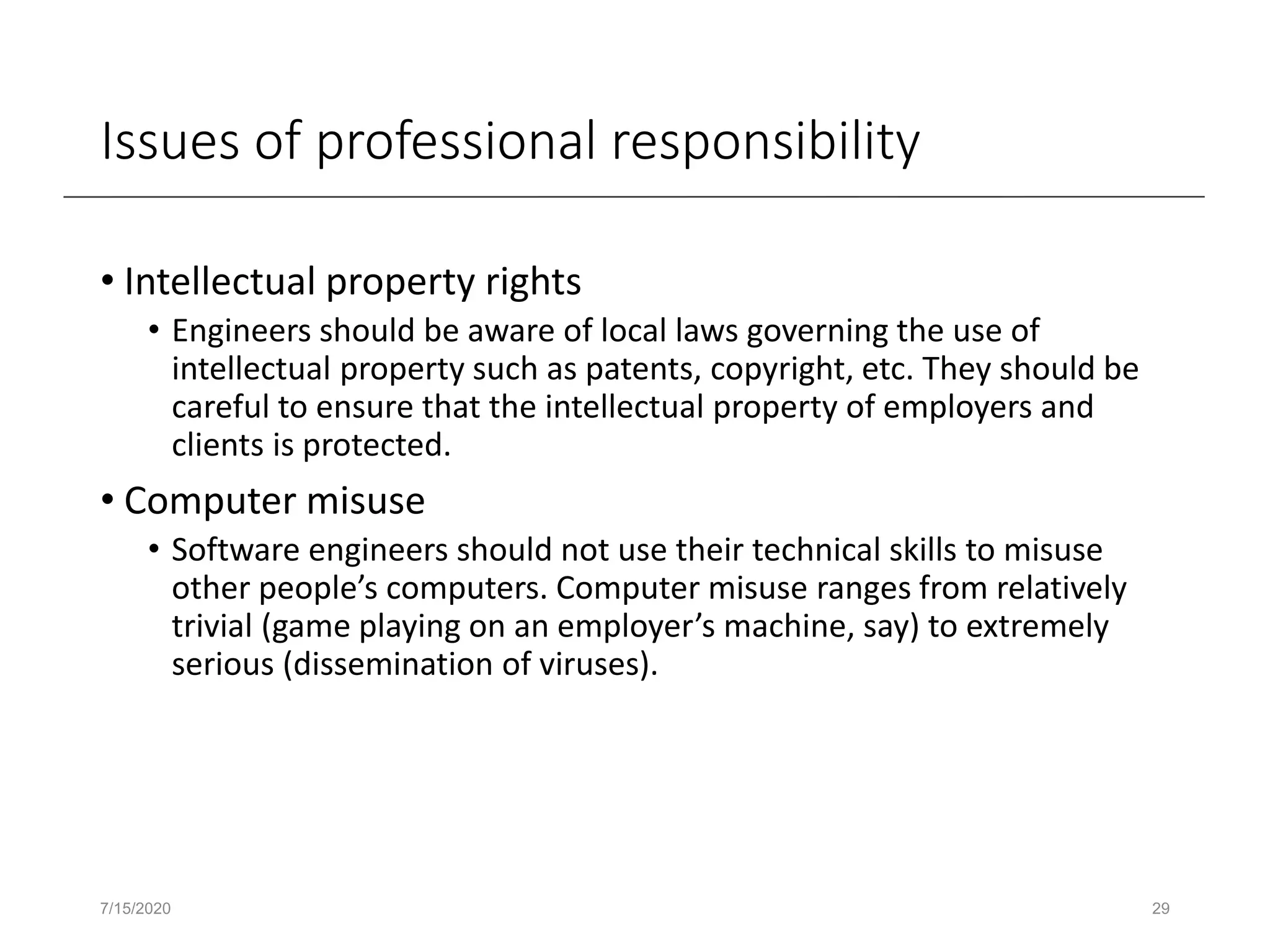 Issues of professional responsibility
• Intellectual property rights
• Engineers should be aware of local laws governing the use of
intellectual property such as patents, copyright, etc. They should be
careful to ensure that the intellectual property of employers and
clients is protected.
• Computer misuse
• Software engineers should not use their technical skills to misuse
other people’s computers. Computer misuse ranges from relatively
trivial (game playing on an employer’s machine, say) to extremely
serious (dissemination of viruses).
7/15/2020 29
 