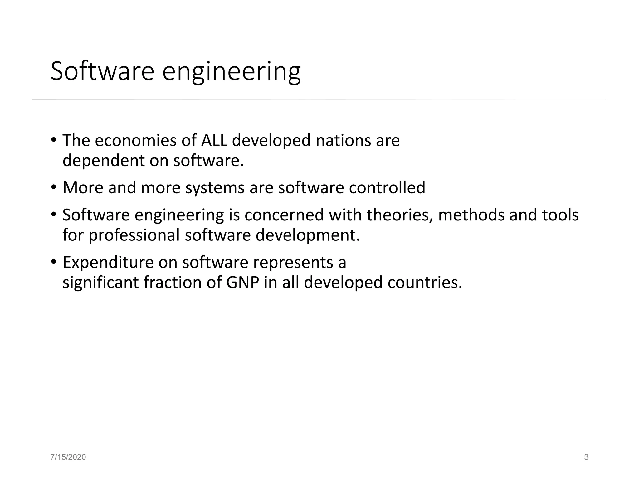 Software engineering
• The economies of ALL developed nations are
dependent on software.
• More and more systems are software controlled
• Software engineering is concerned with theories, methods and tools
for professional software development.
• Expenditure on software represents a
significant fraction of GNP in all developed countries.
7/15/2020 3
 