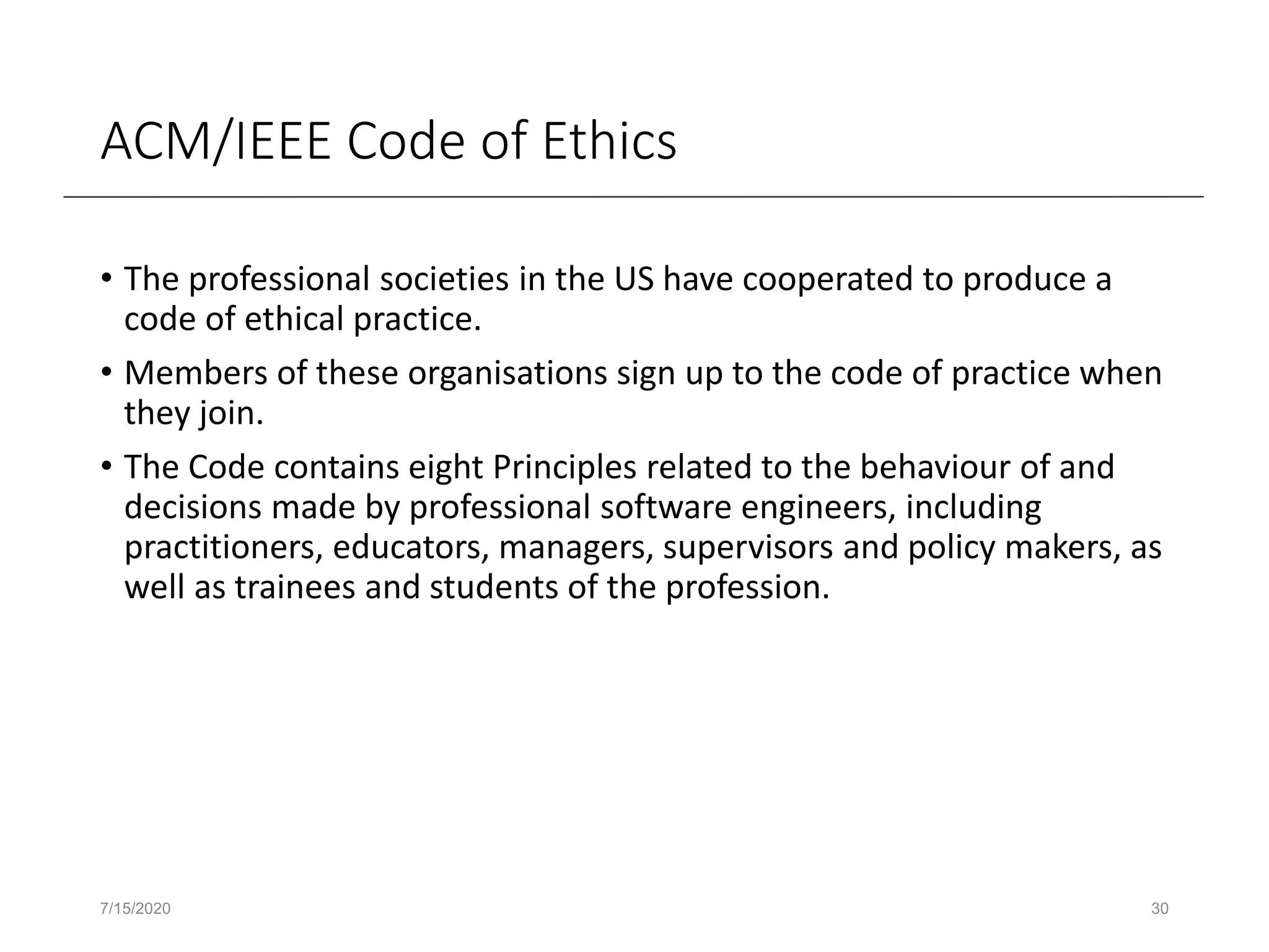 ACM/IEEE Code of Ethics
• The professional societies in the US have cooperated to produce a
code of ethical practice.
• Members of these organisations sign up to the code of practice when
they join.
• The Code contains eight Principles related to the behaviour of and
decisions made by professional software engineers, including
practitioners, educators, managers, supervisors and policy makers, as
well as trainees and students of the profession.
7/15/2020 30
 