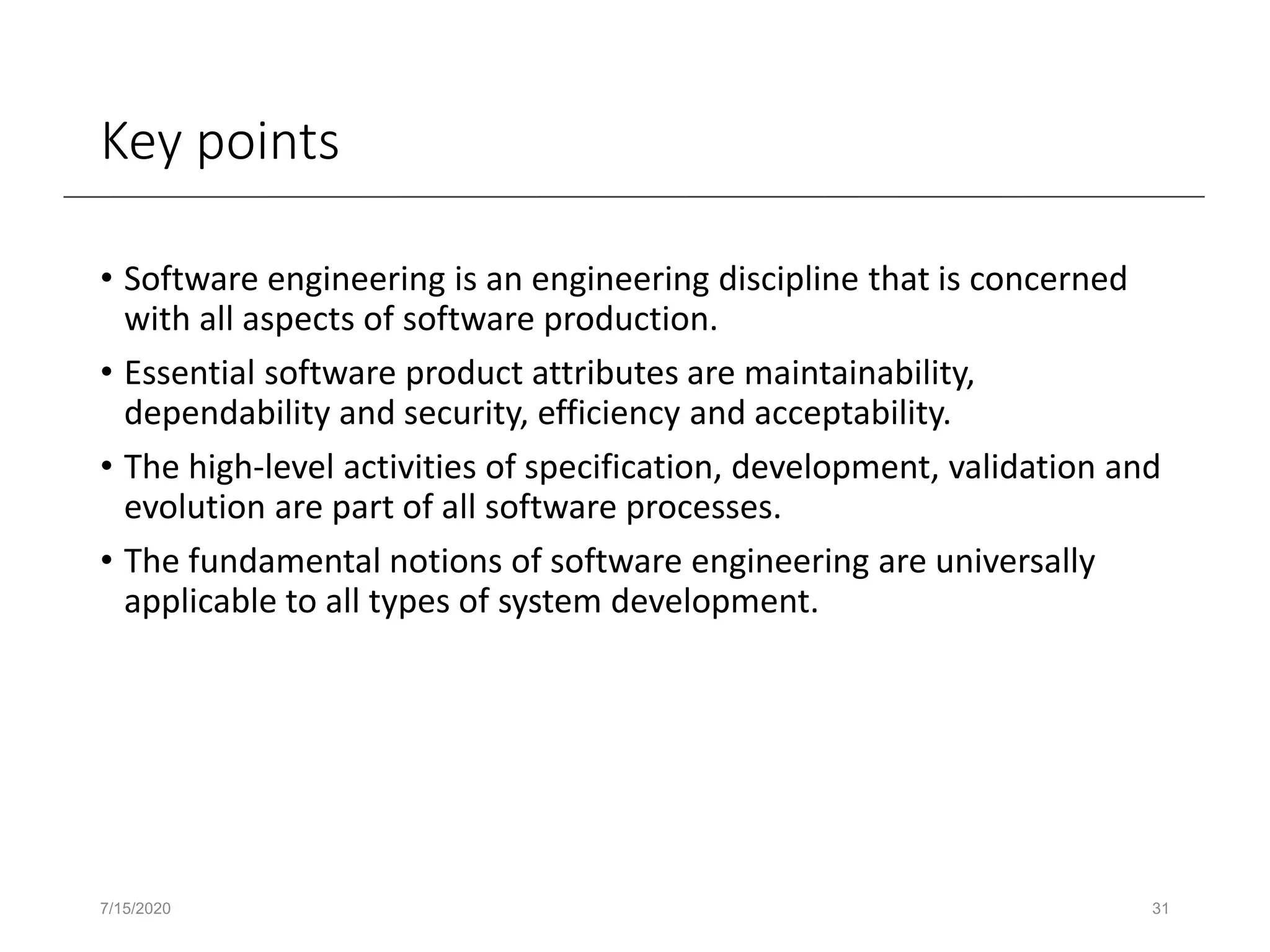 Key points
• Software engineering is an engineering discipline that is concerned
with all aspects of software production.
• Essential software product attributes are maintainability,
dependability and security, efficiency and acceptability.
• The high-level activities of specification, development, validation and
evolution are part of all software processes.
• The fundamental notions of software engineering are universally
applicable to all types of system development.
7/15/2020 31
 