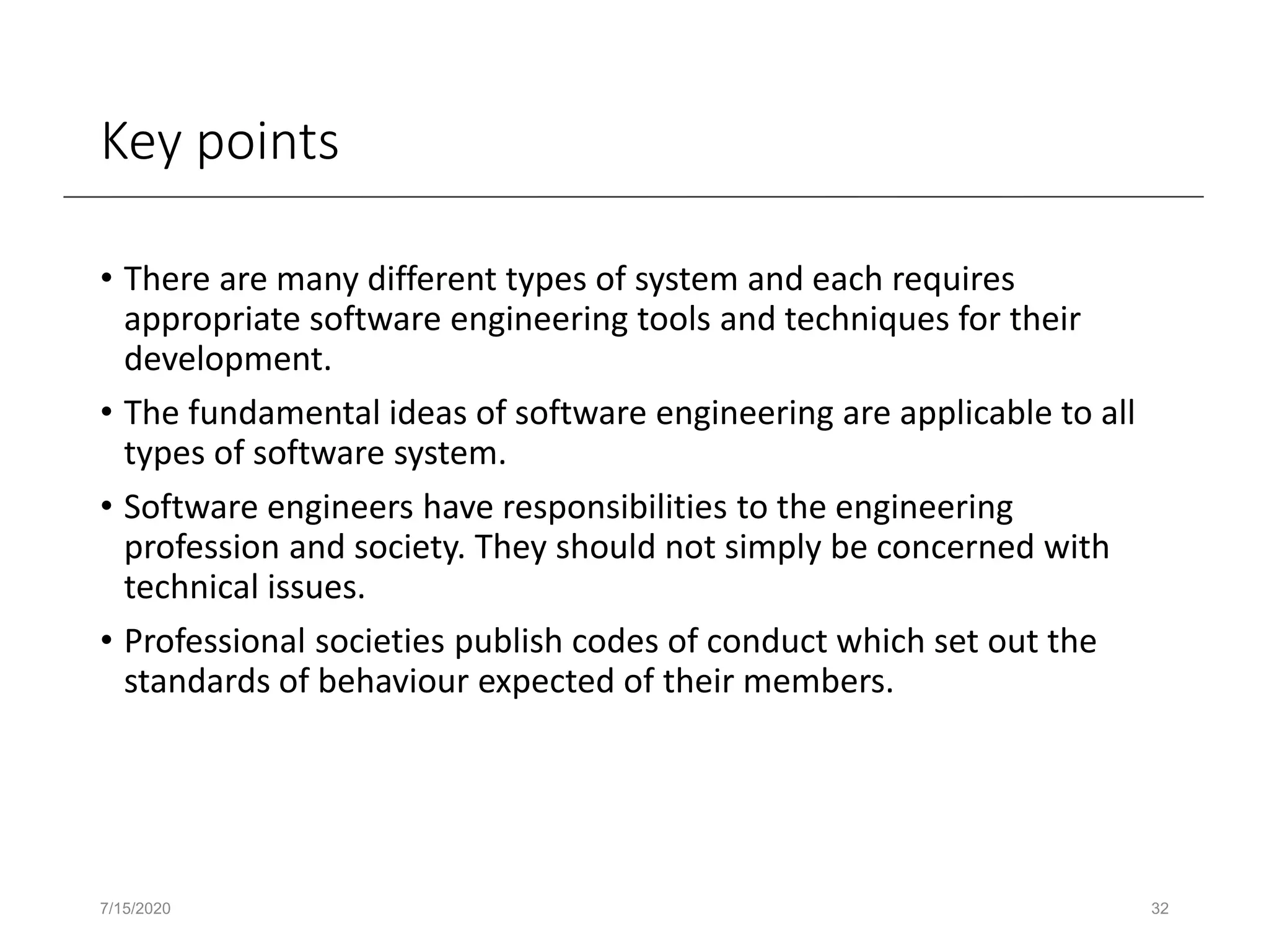Key points
• There are many different types of system and each requires
appropriate software engineering tools and techniques for their
development.
• The fundamental ideas of software engineering are applicable to all
types of software system.
• Software engineers have responsibilities to the engineering
profession and society. They should not simply be concerned with
technical issues.
• Professional societies publish codes of conduct which set out the
standards of behaviour expected of their members.
7/15/2020 32
 