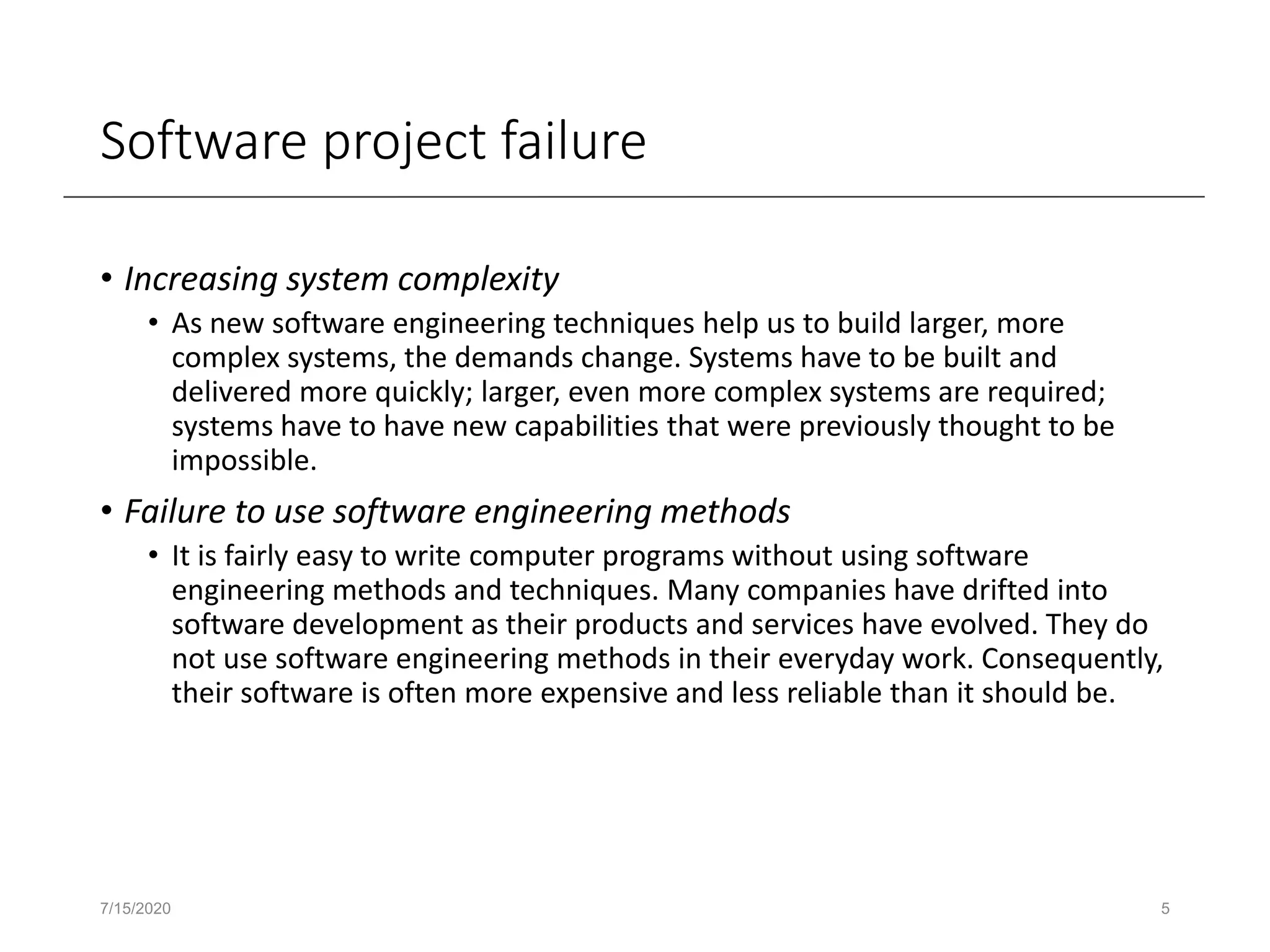 Software project failure
• Increasing system complexity
• As new software engineering techniques help us to build larger, more
complex systems, the demands change. Systems have to be built and
delivered more quickly; larger, even more complex systems are required;
systems have to have new capabilities that were previously thought to be
impossible.
• Failure to use software engineering methods
• It is fairly easy to write computer programs without using software
engineering methods and techniques. Many companies have drifted into
software development as their products and services have evolved. They do
not use software engineering methods in their everyday work. Consequently,
their software is often more expensive and less reliable than it should be.
7/15/2020 5
 