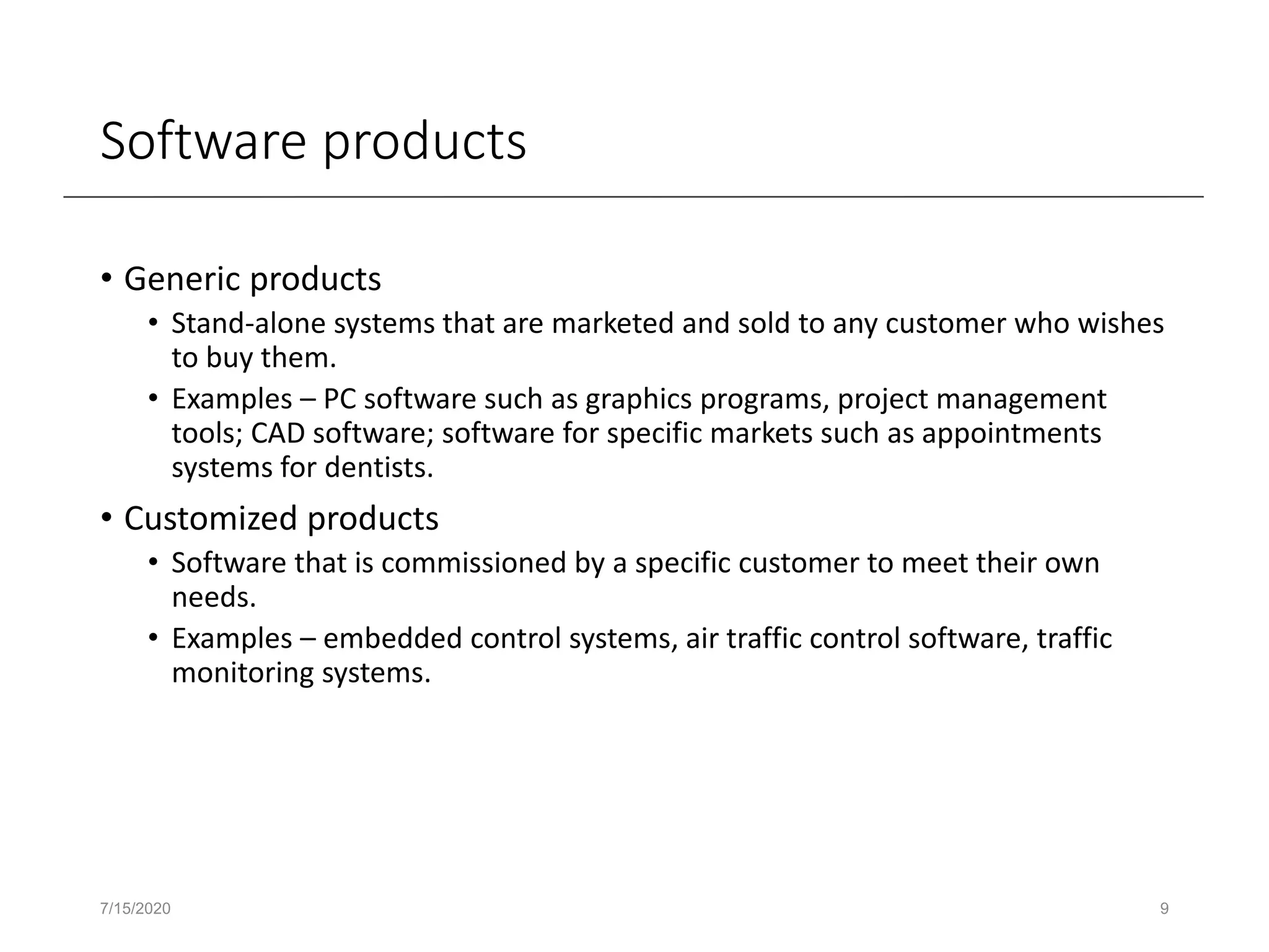 Software products
• Generic products
• Stand-alone systems that are marketed and sold to any customer who wishes
to buy them.
• Examples – PC software such as graphics programs, project management
tools; CAD software; software for specific markets such as appointments
systems for dentists.
• Customized products
• Software that is commissioned by a specific customer to meet their own
needs.
• Examples – embedded control systems, air traffic control software, traffic
monitoring systems.
7/15/2020 9
 