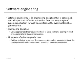 Software engineering
• Software engineering is an engineering discipline that is concerned
with all aspects of software production from the early stages of
system specification through to maintaining the system after it has
gone into use.
• Engineering discipline
• Using appropriate theories and methods to solve problems bearing in mind
organizational and financial constraints.
• All aspects of software production
• Not just technical process of development. Also project management and the
development of tools, methods etc. to support software production.
7/15/2020 12
 