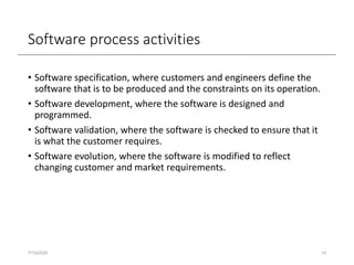 Software process activities
• Software specification, where customers and engineers define the
software that is to be produced and the constraints on its operation.
• Software development, where the software is designed and
programmed.
• Software validation, where the software is checked to ensure that it
is what the customer requires.
• Software evolution, where the software is modified to reflect
changing customer and market requirements.
7/15/2020 14
 
