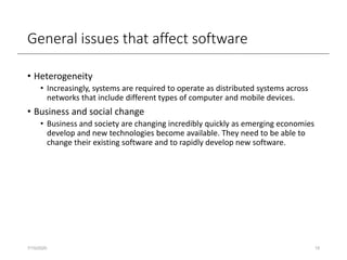 General issues that affect software
• Heterogeneity
• Increasingly, systems are required to operate as distributed systems across
networks that include different types of computer and mobile devices.
• Business and social change
• Business and society are changing incredibly quickly as emerging economies
develop and new technologies become available. They need to be able to
change their existing software and to rapidly develop new software.
7/15/2020 15
 