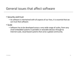 General issues that affect software
• Security and trust
• As software is intertwined with all aspects of our lives, it is essential that we
can trust that software.
• Scale
• Software has to be developed across a very wide range of scales, from very
small embedded systems in portable or wearable devices through to
Internet-scale, cloud-based systems that serve a global community.
7/15/2020 16
 