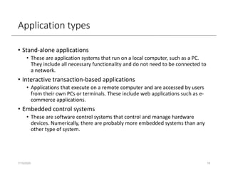 Application types
• Stand-alone applications
• These are application systems that run on a local computer, such as a PC.
They include all necessary functionality and do not need to be connected to
a network.
• Interactive transaction-based applications
• Applications that execute on a remote computer and are accessed by users
from their own PCs or terminals. These include web applications such as e-
commerce applications.
• Embedded control systems
• These are software control systems that control and manage hardware
devices. Numerically, there are probably more embedded systems than any
other type of system.
7/15/2020 18
 