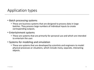 Application types
• Batch processing systems
• These are business systems that are designed to process data in large
batches. They process large numbers of individual inputs to create
corresponding outputs.
• Entertainment systems
• These are systems that are primarily for personal use and which are intended
to entertain the user.
• Systems for modeling and simulation
• These are systems that are developed by scientists and engineers to model
physical processes or situations, which include many, separate, interacting
objects.
7/15/2020 19
 