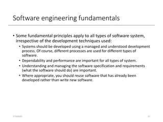 Software engineering fundamentals
• Some fundamental principles apply to all types of software system,
irrespective of the development techniques used:
• Systems should be developed using a managed and understood development
process. Of course, different processes are used for different types of
software.
• Dependability and performance are important for all types of system.
• Understanding and managing the software specification and requirements
(what the software should do) are important.
• Where appropriate, you should reuse software that has already been
developed rather than write new software.
7/15/2020 21
 