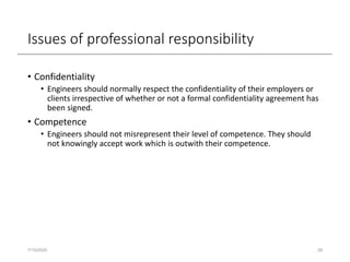 Issues of professional responsibility
• Confidentiality
• Engineers should normally respect the confidentiality of their employers or
clients irrespective of whether or not a formal confidentiality agreement has
been signed.
• Competence
• Engineers should not misrepresent their level of competence. They should
not knowingly accept work which is outwith their competence.
7/15/2020 28
 
