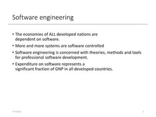 Software engineering
• The economies of ALL developed nations are
dependent on software.
• More and more systems are software controlled
• Software engineering is concerned with theories, methods and tools
for professional software development.
• Expenditure on software represents a
significant fraction of GNP in all developed countries.
7/15/2020 3
 