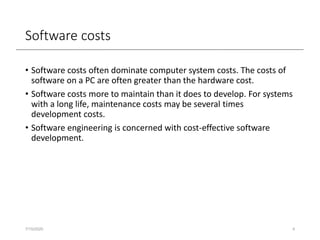Software costs
• Software costs often dominate computer system costs. The costs of
software on a PC are often greater than the hardware cost.
• Software costs more to maintain than it does to develop. For systems
with a long life, maintenance costs may be several times
development costs.
• Software engineering is concerned with cost-effective software
development.
7/15/2020 4
 