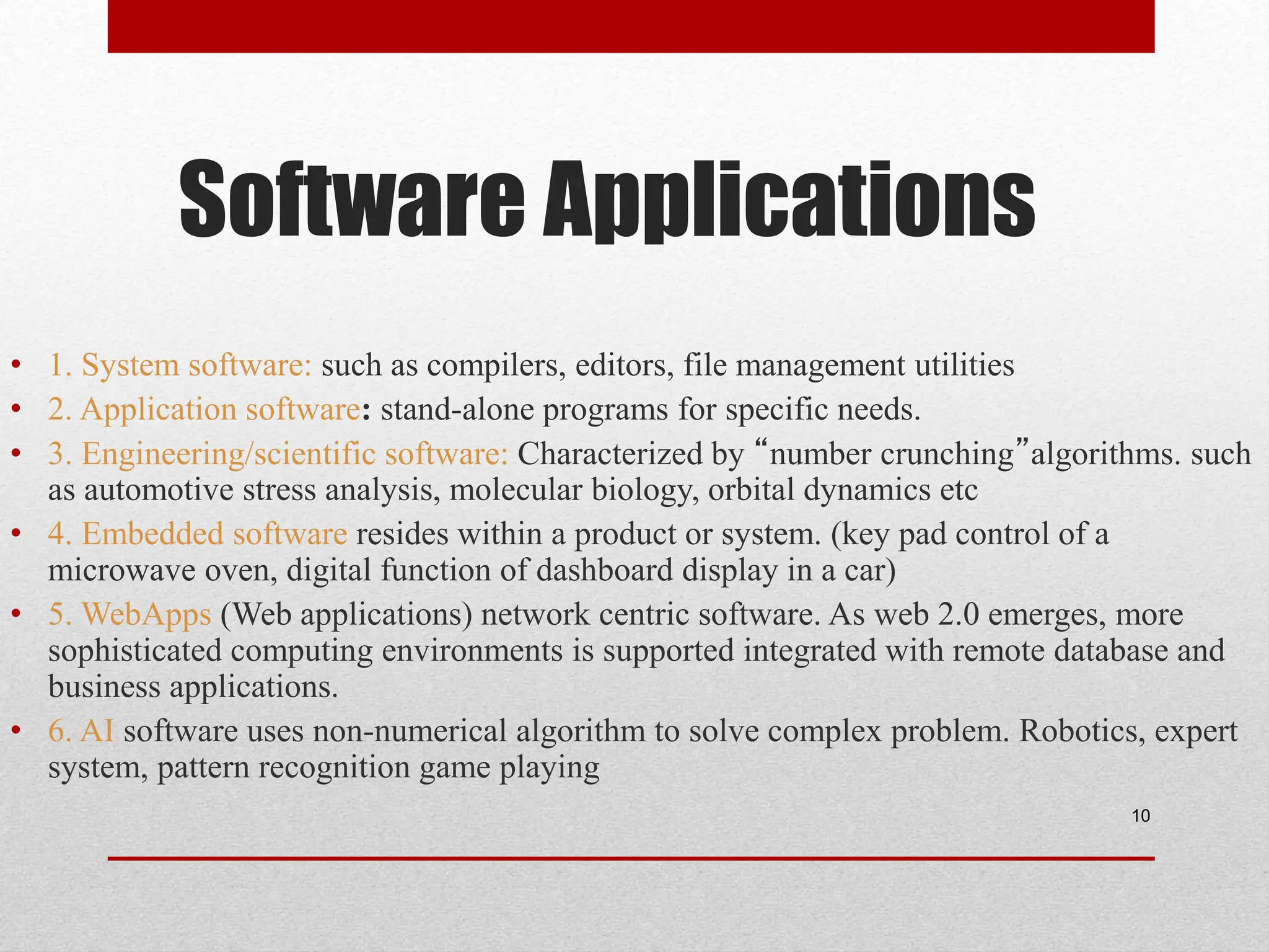 Software Applications • 1. System software: such as compilers, editors, file management utilities • 2. Application software: stand-alone programs for specific needs. • 3. Engineering/scientific software: Characterized by “number crunching”algorithms. such as automotive stress analysis, molecular biology, orbital dynamics etc • 4. Embedded software resides within a product or system. (key pad control of a microwave oven, digital function of dashboard display in a car) • 5. WebApps (Web applications) network centric software. As web 2.0 emerges, more sophisticated computing environments is supported integrated with remote database and business applications. • 6. AI software uses non-numerical algorithm to solve complex problem. Robotics, expert system, pattern recognition game playing 10 