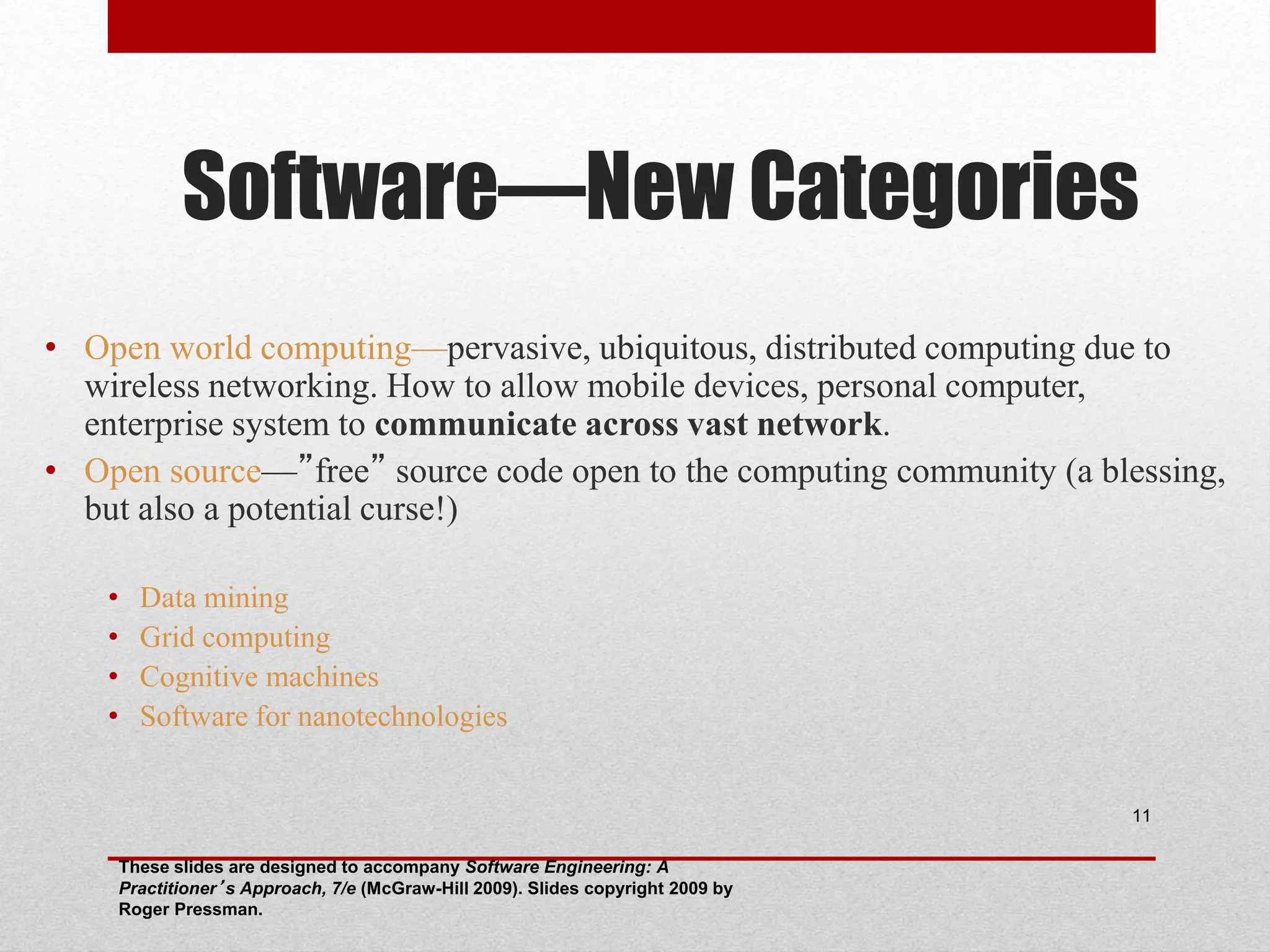 Software—New Categories • Open world computing—pervasive, ubiquitous, distributed computing due to wireless networking. How to allow mobile devices, personal computer, enterprise system to communicate across vast network. • Open source—”free” source code open to the computing community (a blessing, but also a potential curse!) • Data mining • Grid computing • Cognitive machines • Software for nanotechnologies These slides are designed to accompany Software Engineering: A Practitioner’s Approach, 7/e (McGraw-Hill 2009). Slides copyright 2009 by Roger Pressman. 11 