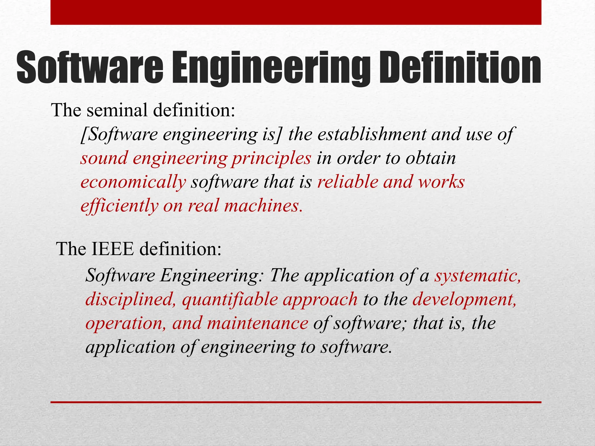The IEEE definition: Software Engineering: The application of a systematic, disciplined, quantifiable approach to the development, operation, and maintenance of software; that is, the application of engineering to software. The seminal definition: [Software engineering is] the establishment and use of sound engineering principles in order to obtain economically software that is reliable and works efficiently on real machines. Software Engineering Definition 