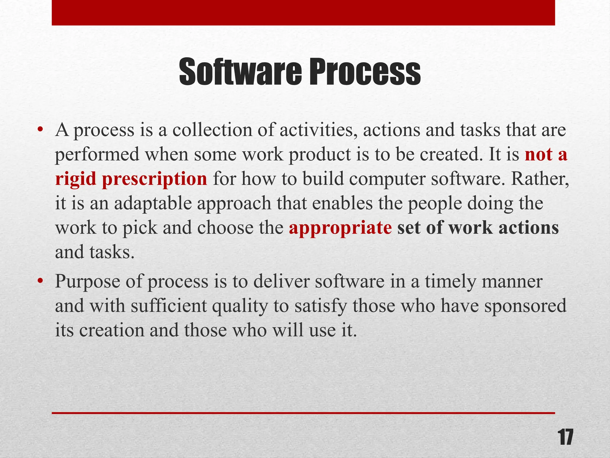 Software Process • A process is a collection of activities, actions and tasks that are performed when some work product is to be created. It is not a rigid prescription for how to build computer software. Rather, it is an adaptable approach that enables the people doing the work to pick and choose the appropriate set of work actions and tasks. • Purpose of process is to deliver software in a timely manner and with sufficient quality to satisfy those who have sponsored its creation and those who will use it. 17 