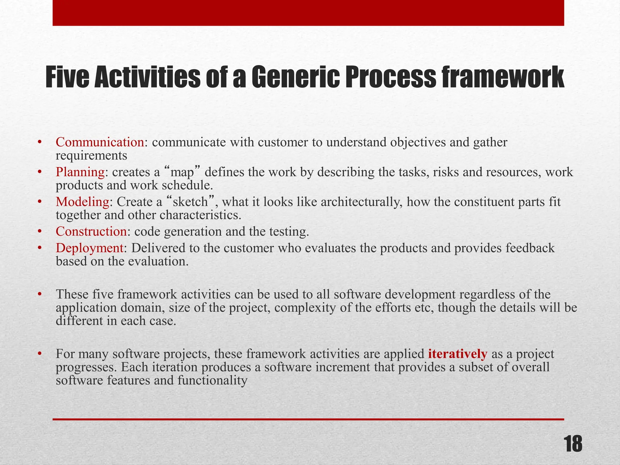 Five Activities of a Generic Process framework • Communication: communicate with customer to understand objectives and gather requirements • Planning: creates a “map” defines the work by describing the tasks, risks and resources, work products and work schedule. • Modeling: Create a “sketch”, what it looks like architecturally, how the constituent parts fit together and other characteristics. • Construction: code generation and the testing. • Deployment: Delivered to the customer who evaluates the products and provides feedback based on the evaluation. • These five framework activities can be used to all software development regardless of the application domain, size of the project, complexity of the efforts etc, though the details will be different in each case. • For many software projects, these framework activities are applied iteratively as a project progresses. Each iteration produces a software increment that provides a subset of overall software features and functionality 18 