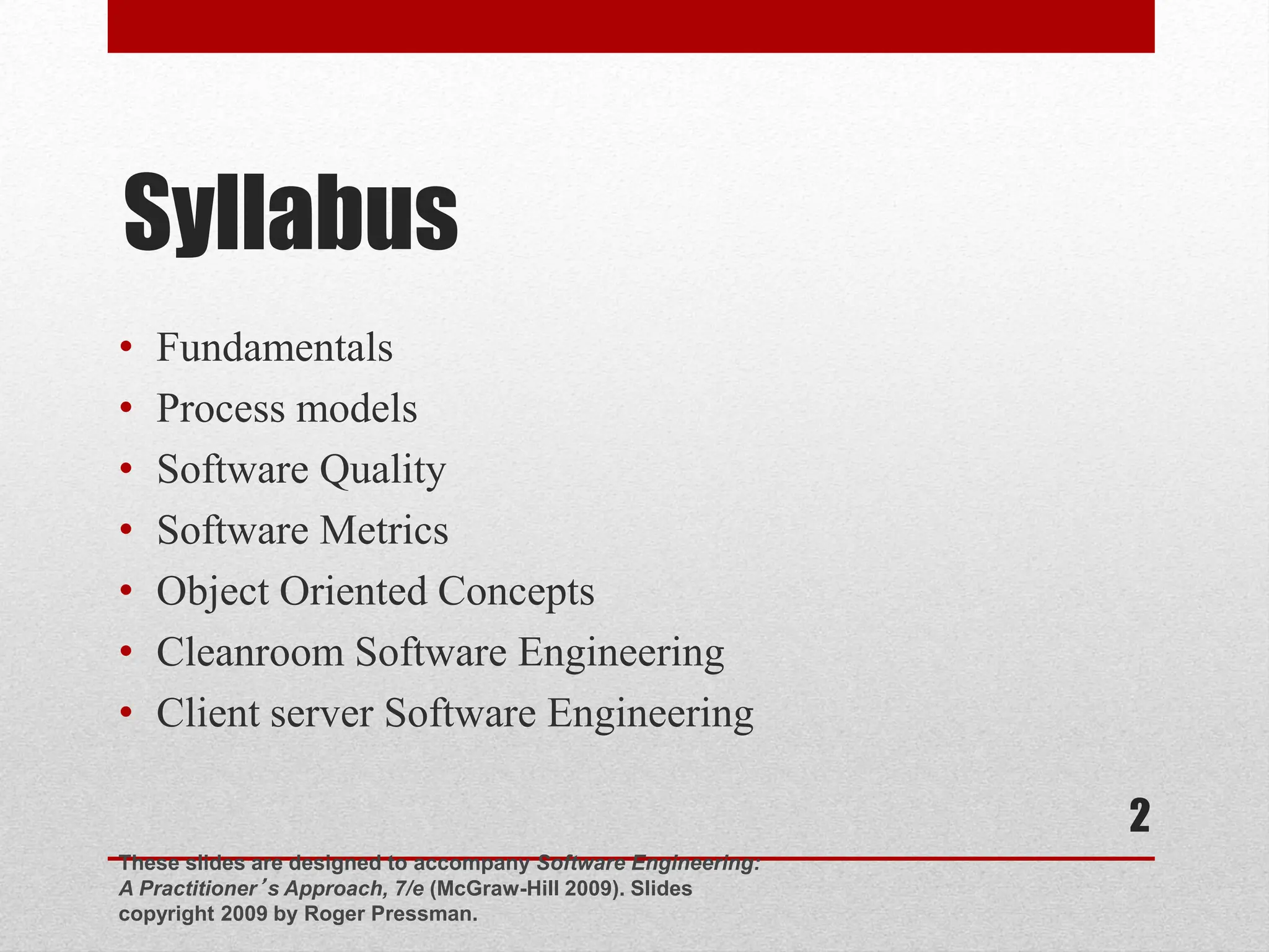 Syllabus • Fundamentals • Process models • Software Quality • Software Metrics • Object Oriented Concepts • Cleanroom Software Engineering • Client server Software Engineering These slides are designed to accompany Software Engineering: A Practitioner’s Approach, 7/e (McGraw-Hill 2009). Slides copyright 2009 by Roger Pressman. 2 