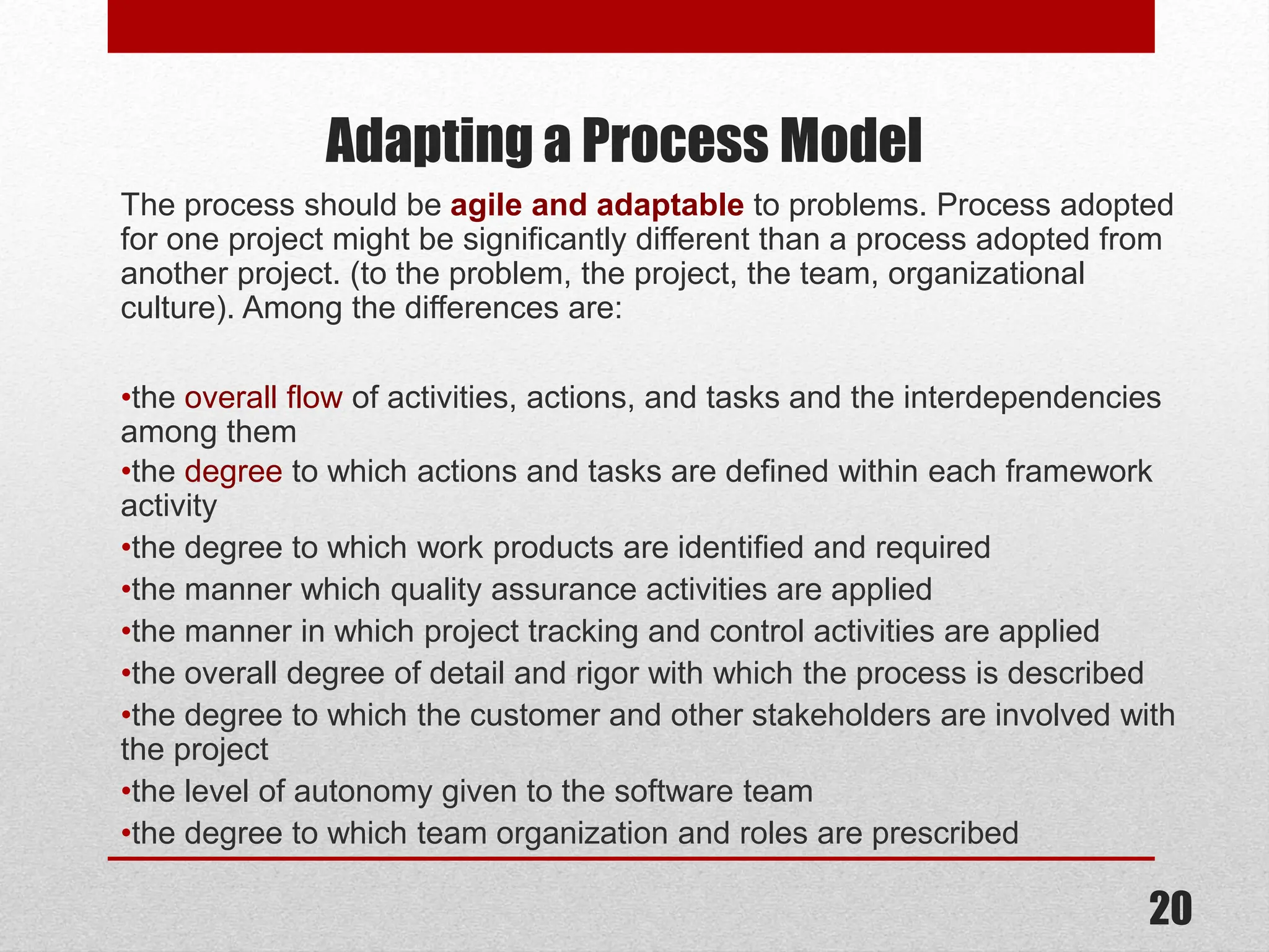 Adapting a Process Model The process should be agile and adaptable to problems. Process adopted for one project might be significantly different than a process adopted from another project. (to the problem, the project, the team, organizational culture). Among the differences are: •the overall flow of activities, actions, and tasks and the interdependencies among them •the degree to which actions and tasks are defined within each framework activity •the degree to which work products are identified and required •the manner which quality assurance activities are applied •the manner in which project tracking and control activities are applied •the overall degree of detail and rigor with which the process is described •the degree to which the customer and other stakeholders are involved with the project •the level of autonomy given to the software team •the degree to which team organization and roles are prescribed 20 