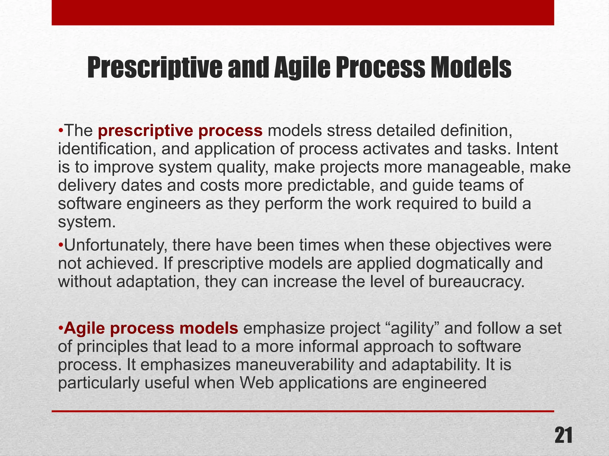 Prescriptive and Agile Process Models •The prescriptive process models stress detailed definition, identification, and application of process activates and tasks. Intent is to improve system quality, make projects more manageable, make delivery dates and costs more predictable, and guide teams of software engineers as they perform the work required to build a system. •Unfortunately, there have been times when these objectives were not achieved. If prescriptive models are applied dogmatically and without adaptation, they can increase the level of bureaucracy. •Agile process models emphasize project “agility” and follow a set of principles that lead to a more informal approach to software process. It emphasizes maneuverability and adaptability. It is particularly useful when Web applications are engineered 21 