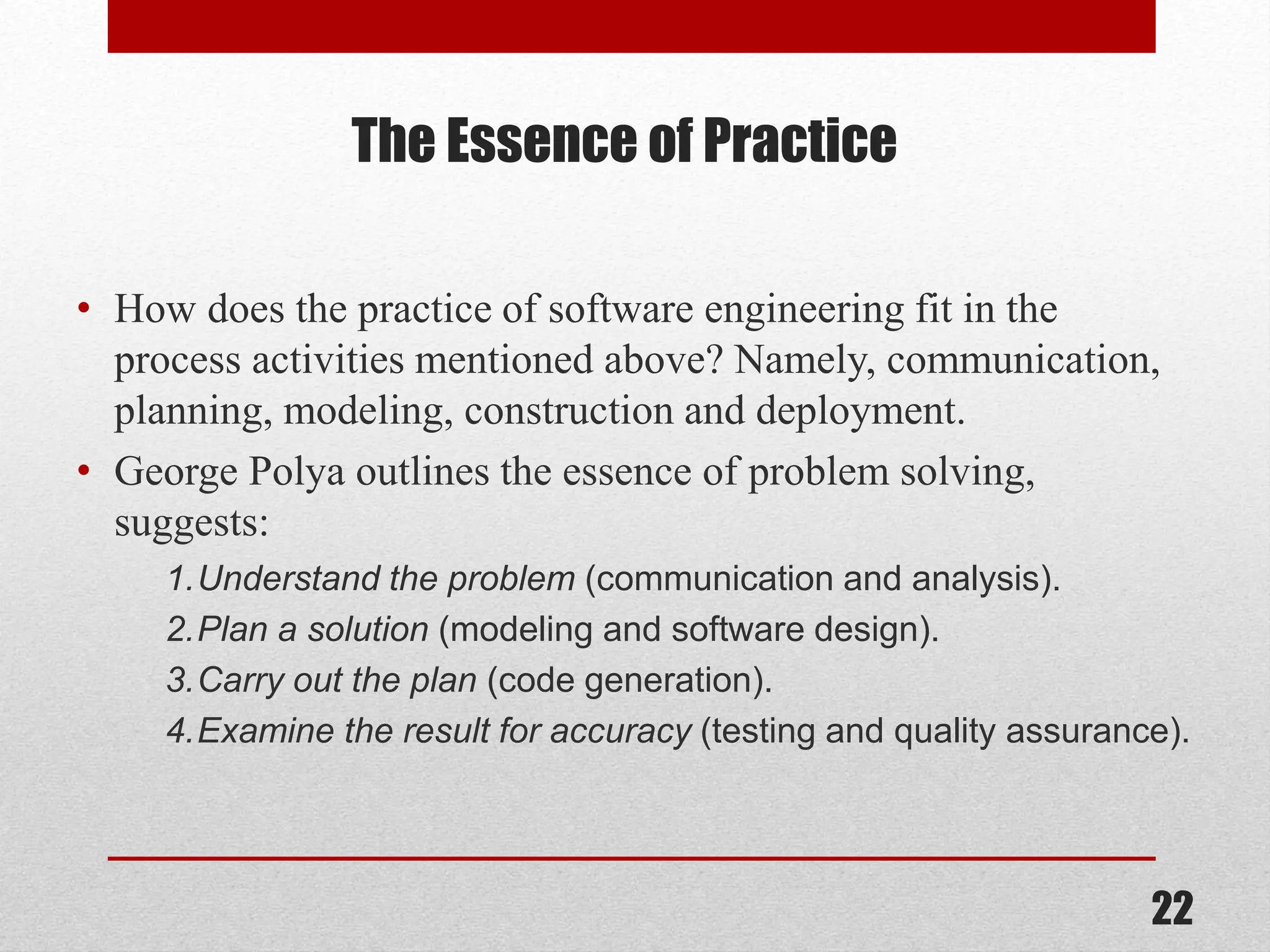 The Essence of Practice • How does the practice of software engineering fit in the process activities mentioned above? Namely, communication, planning, modeling, construction and deployment. • George Polya outlines the essence of problem solving, suggests: 1.Understand the problem (communication and analysis). 2.Plan a solution (modeling and software design). 3.Carry out the plan (code generation). 4.Examine the result for accuracy (testing and quality assurance). 22 