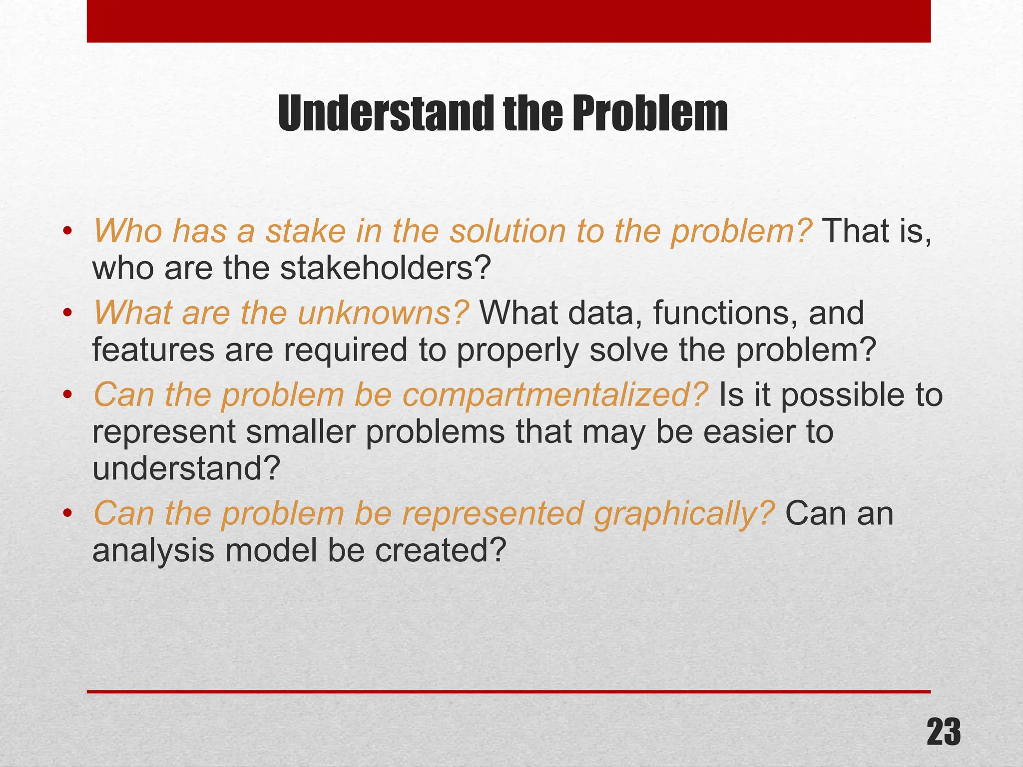 Understand the Problem • Who has a stake in the solution to the problem? That is, who are the stakeholders? • What are the unknowns? What data, functions, and features are required to properly solve the problem? • Can the problem be compartmentalized? Is it possible to represent smaller problems that may be easier to understand? • Can the problem be represented graphically? Can an analysis model be created? 23 