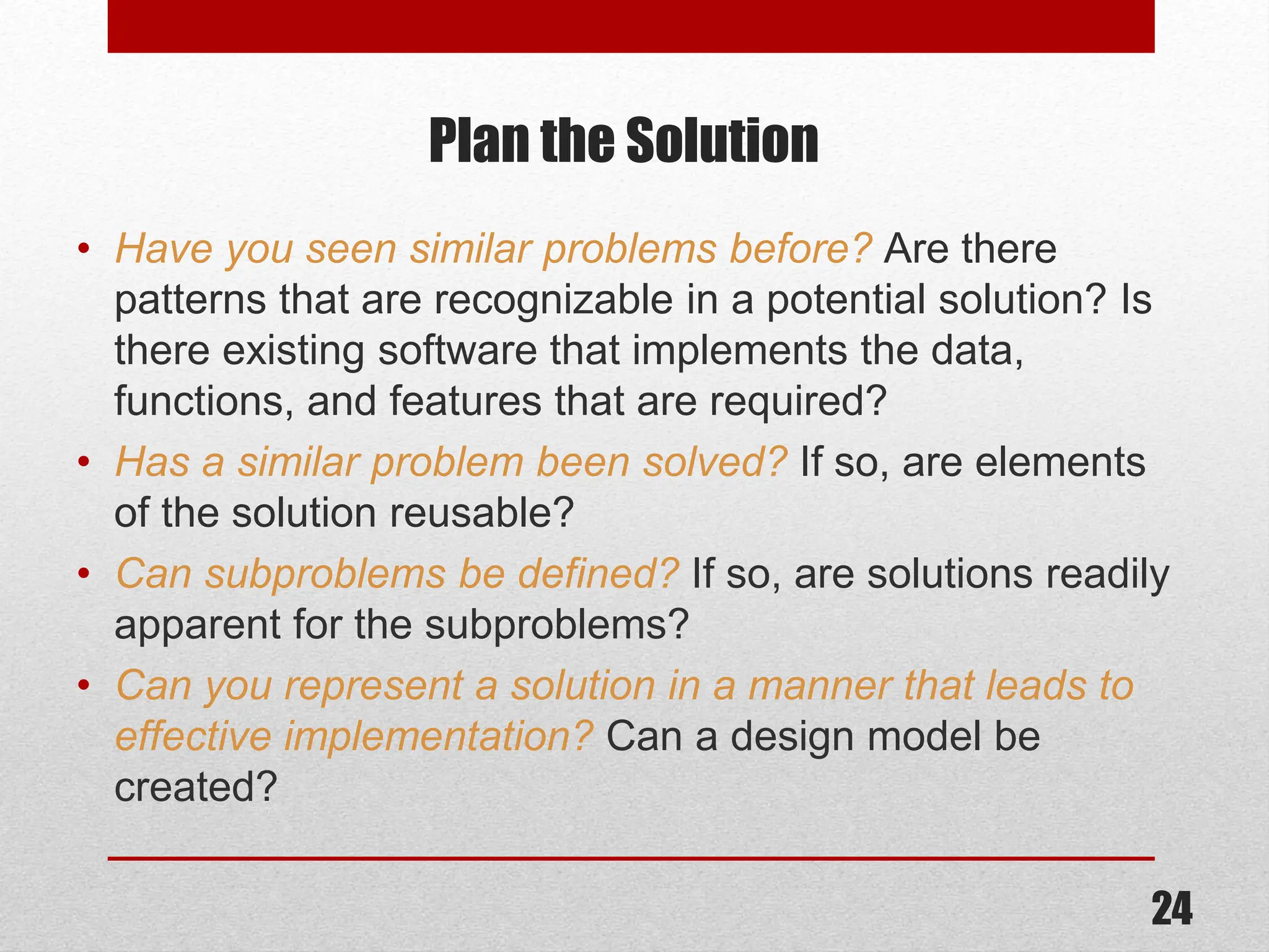Plan the Solution • Have you seen similar problems before? Are there patterns that are recognizable in a potential solution? Is there existing software that implements the data, functions, and features that are required? • Has a similar problem been solved? If so, are elements of the solution reusable? • Can subproblems be defined? If so, are solutions readily apparent for the subproblems? • Can you represent a solution in a manner that leads to effective implementation? Can a design model be created? 24 