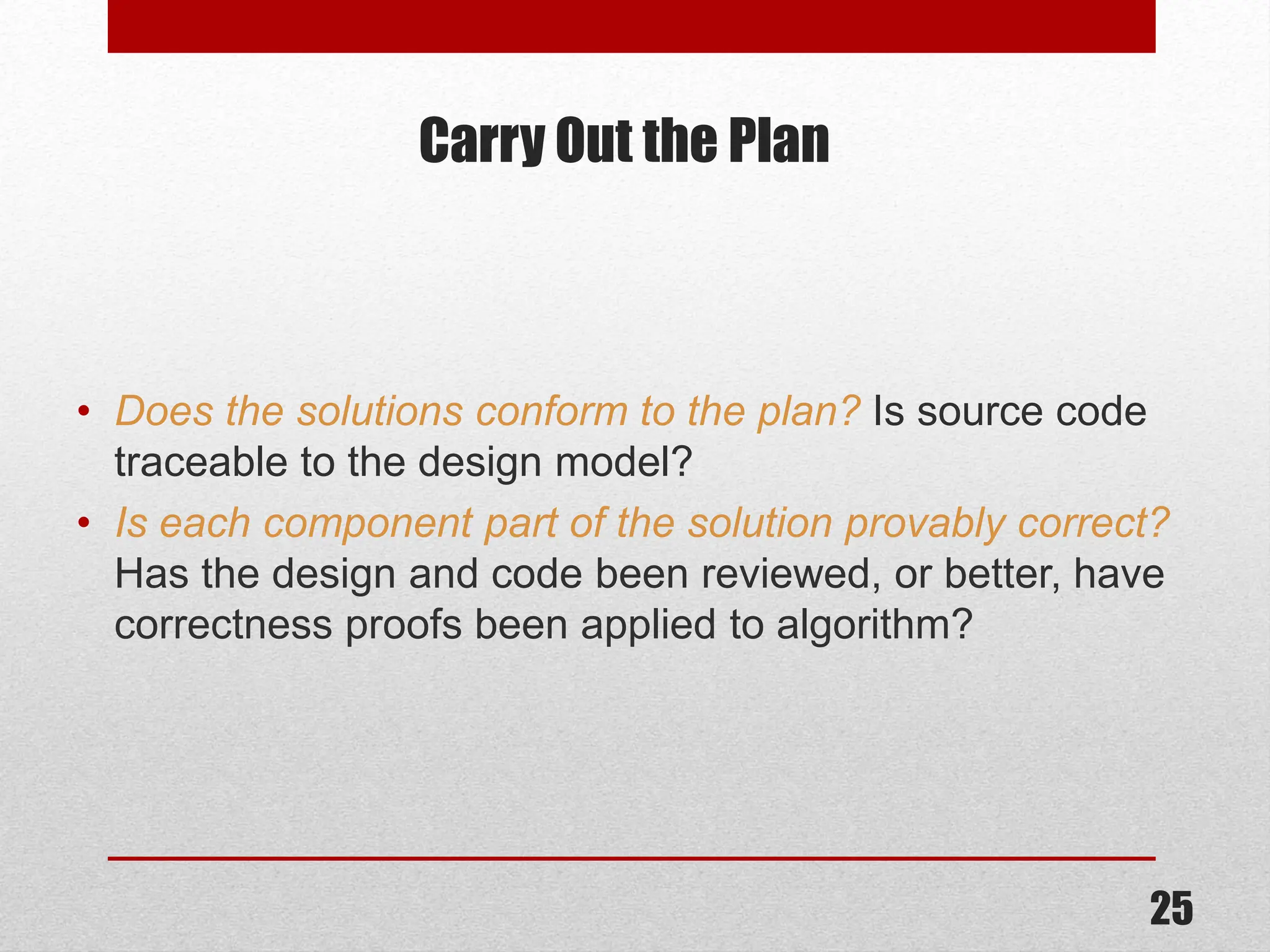 Carry Out the Plan • Does the solutions conform to the plan? Is source code traceable to the design model? • Is each component part of the solution provably correct? Has the design and code been reviewed, or better, have correctness proofs been applied to algorithm? 25 