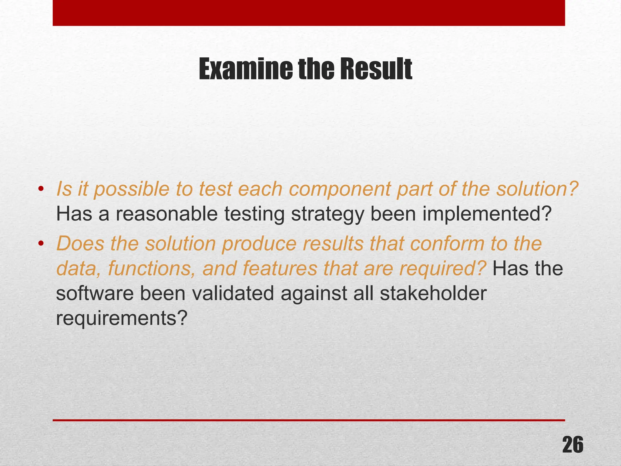 Examine the Result • Is it possible to test each component part of the solution? Has a reasonable testing strategy been implemented? • Does the solution produce results that conform to the data, functions, and features that are required? Has the software been validated against all stakeholder requirements? 26 