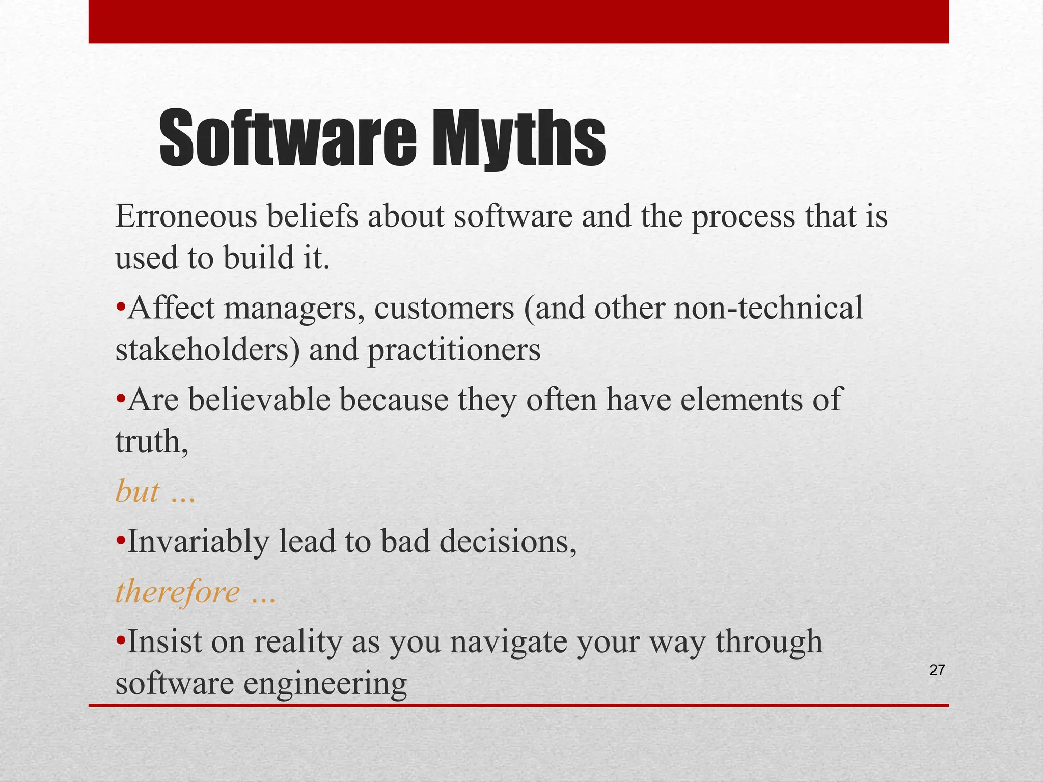 Software Myths Erroneous beliefs about software and the process that is used to build it. •Affect managers, customers (and other non-technical stakeholders) and practitioners •Are believable because they often have elements of truth, but … •Invariably lead to bad decisions, therefore … •Insist on reality as you navigate your way through software engineering 27 