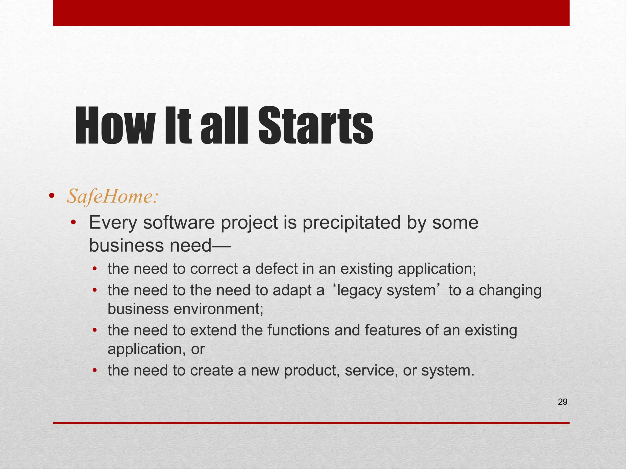 How It all Starts • SafeHome: • Every software project is precipitated by some business need— • the need to correct a defect in an existing application; • the need to the need to adapt a ‘legacy system’ to a changing business environment; • the need to extend the functions and features of an existing application, or • the need to create a new product, service, or system. 29 