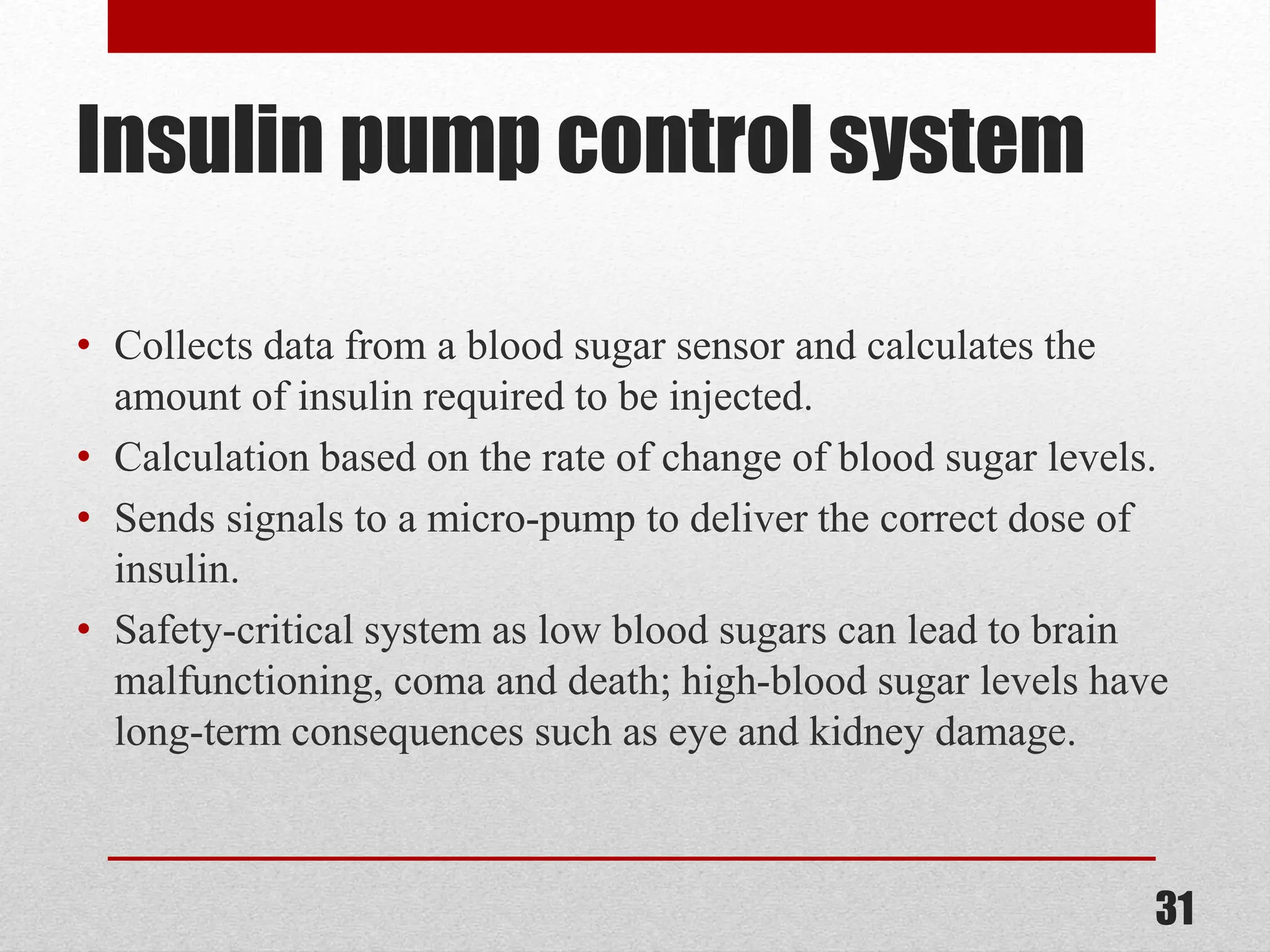 Insulin pump control system • Collects data from a blood sugar sensor and calculates the amount of insulin required to be injected. • Calculation based on the rate of change of blood sugar levels. • Sends signals to a micro-pump to deliver the correct dose of insulin. • Safety-critical system as low blood sugars can lead to brain malfunctioning, coma and death; high-blood sugar levels have long-term consequences such as eye and kidney damage. 31 