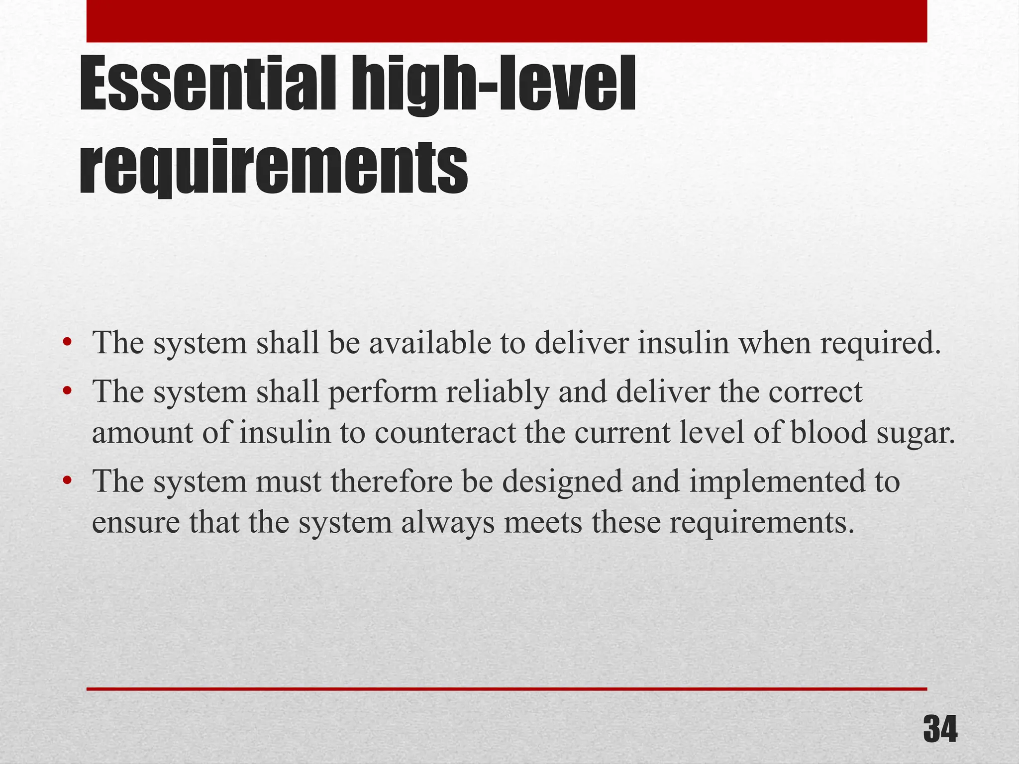 Essential high-level requirements • The system shall be available to deliver insulin when required. • The system shall perform reliably and deliver the correct amount of insulin to counteract the current level of blood sugar. • The system must therefore be designed and implemented to ensure that the system always meets these requirements. 34 