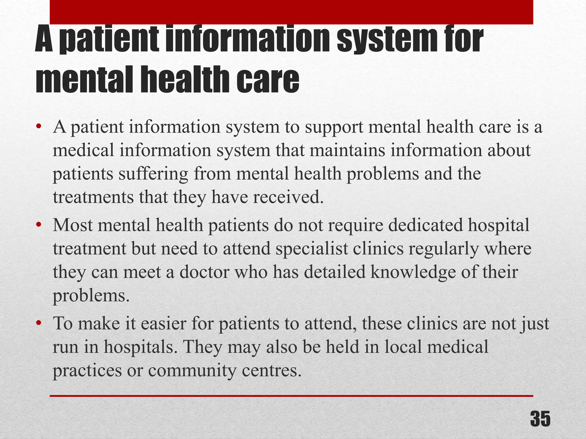 A patient information system for mental health care • A patient information system to support mental health care is a medical information system that maintains information about patients suffering from mental health problems and the treatments that they have received. • Most mental health patients do not require dedicated hospital treatment but need to attend specialist clinics regularly where they can meet a doctor who has detailed knowledge of their problems. • To make it easier for patients to attend, these clinics are not just run in hospitals. They may also be held in local medical practices or community centres. 35 