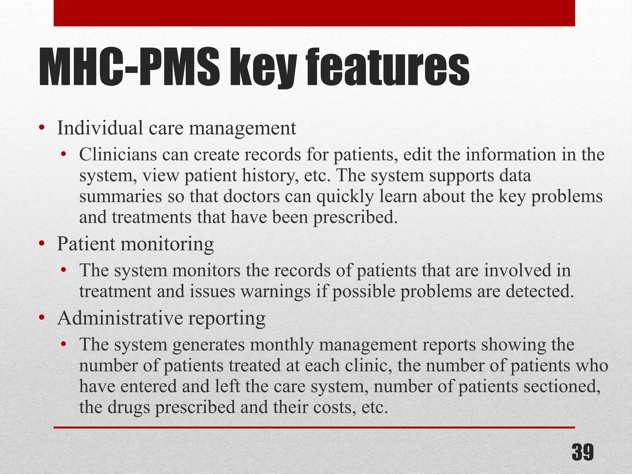 MHC-PMS key features • Individual care management • Clinicians can create records for patients, edit the information in the system, view patient history, etc. The system supports data summaries so that doctors can quickly learn about the key problems and treatments that have been prescribed. • Patient monitoring • The system monitors the records of patients that are involved in treatment and issues warnings if possible problems are detected. • Administrative reporting • The system generates monthly management reports showing the number of patients treated at each clinic, the number of patients who have entered and left the care system, number of patients sectioned, the drugs prescribed and their costs, etc. 39 