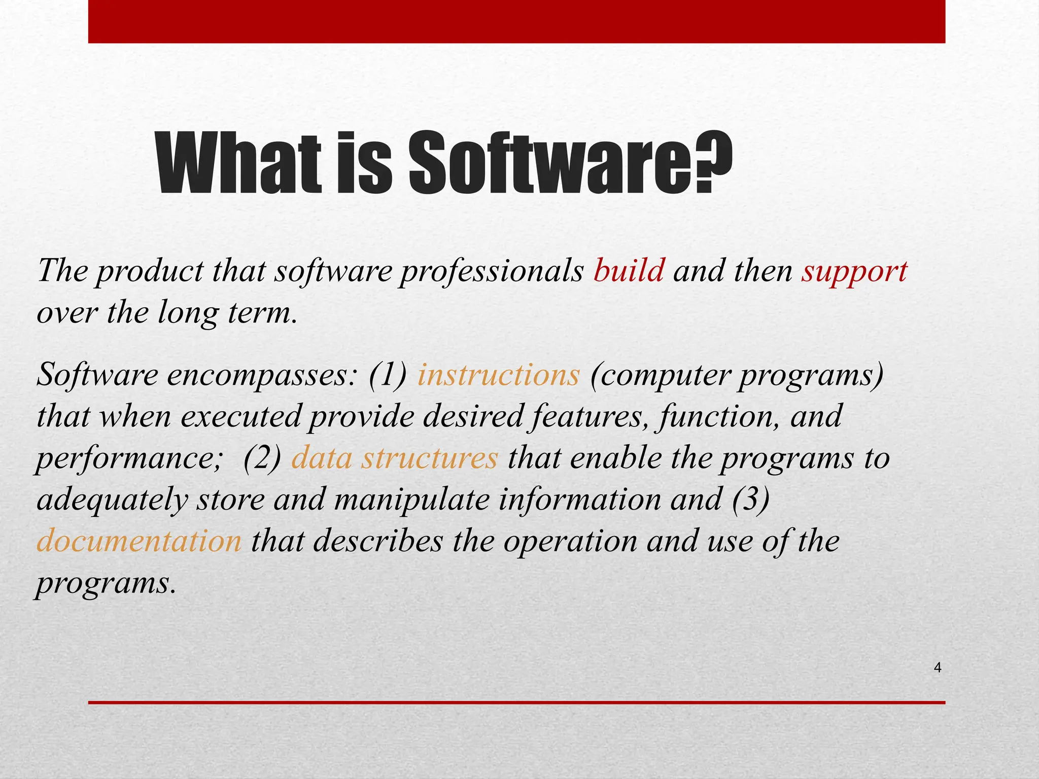 What is Software? 4 The product that software professionals build and then support over the long term. Software encompasses: (1) instructions (computer programs) that when executed provide desired features, function, and performance; (2) data structures that enable the programs to adequately store and manipulate information and (3) documentation that describes the operation and use of the programs. 
