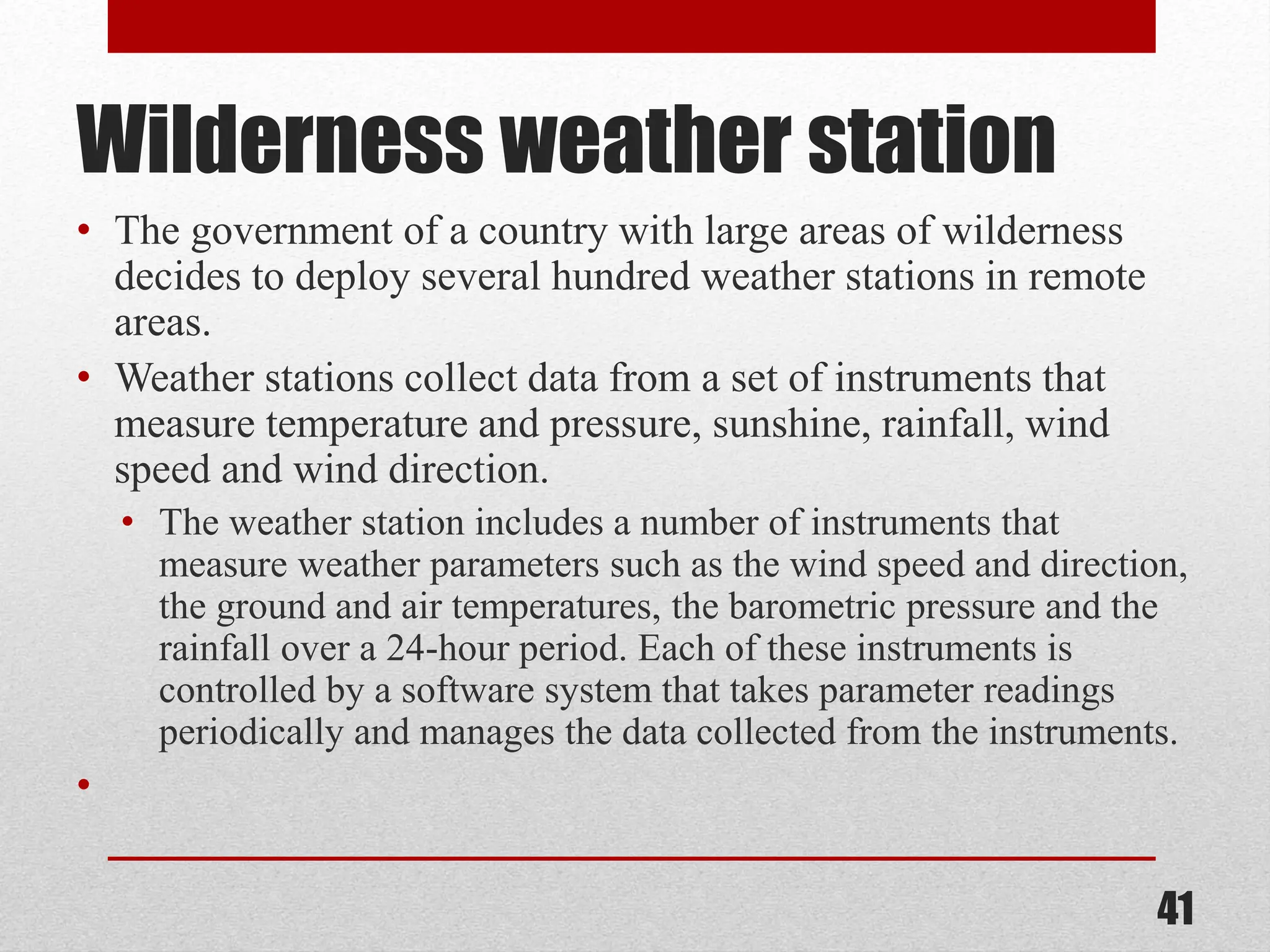 Wilderness weather station • The government of a country with large areas of wilderness decides to deploy several hundred weather stations in remote areas. • Weather stations collect data from a set of instruments that measure temperature and pressure, sunshine, rainfall, wind speed and wind direction. • The weather station includes a number of instruments that measure weather parameters such as the wind speed and direction, the ground and air temperatures, the barometric pressure and the rainfall over a 24-hour period. Each of these instruments is controlled by a software system that takes parameter readings periodically and manages the data collected from the instruments. • 41 