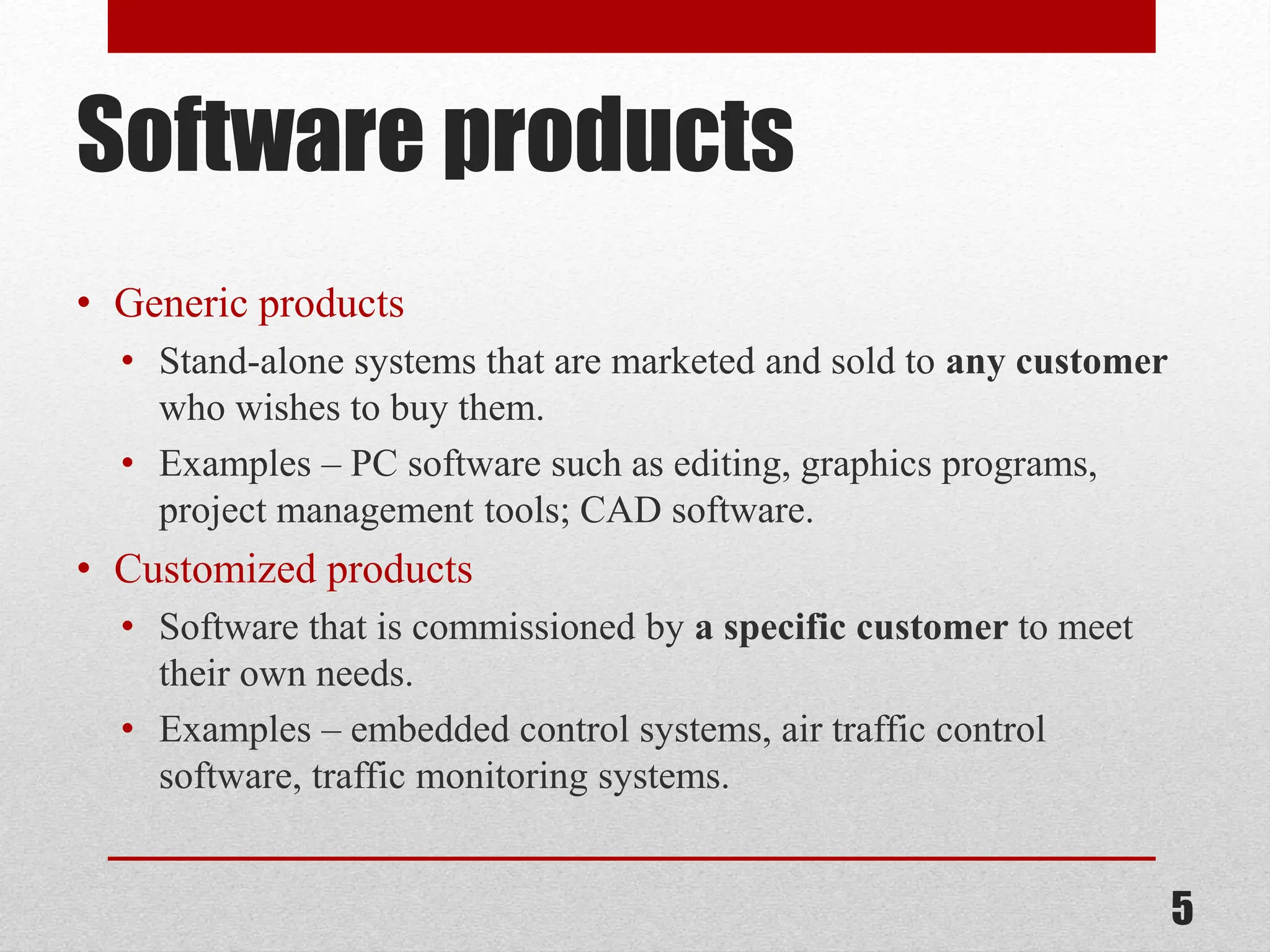 Software products • Generic products • Stand-alone systems that are marketed and sold to any customer who wishes to buy them. • Examples – PC software such as editing, graphics programs, project management tools; CAD software. • Customized products • Software that is commissioned by a specific customer to meet their own needs. • Examples – embedded control systems, air traffic control software, traffic monitoring systems. 5 