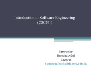 Introduction to Software Engineering 
(CSC291) 
Instructor 
Humaira Afzal 
Lecturer 
humairaafzal@ciitlahore.edu.pk 
 