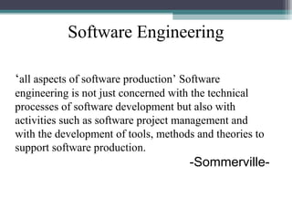 Software Engineering 
‘all aspects of software production’ Software 
engineering is not just concerned with the technical 
processes of software development but also with 
activities such as software project management and 
with the development of tools, methods and theories to 
support software production. 
-Sommerville- 
 