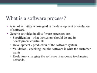 What is a software process? 
• A set of activities whose goal is the development or evolution 
of software. 
• Generic activities in all software processes are: 
▫ Specification - what the system should do and its 
development constraints 
▫ Development - production of the software system 
▫ Validation - checking that the software is what the customer 
wants 
▫ Evolution - changing the software in response to changing 
demands. 
 