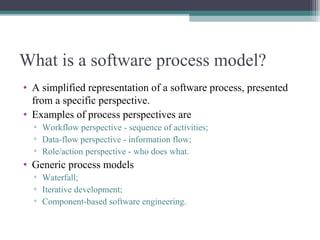 What is a software process model? 
• A simplified representation of a software process, presented 
from a specific perspective. 
• Examples of process perspectives are 
▫ Workflow perspective - sequence of activities; 
▫ Data-flow perspective - information flow; 
▫ Role/action perspective - who does what. 
• Generic process models 
▫ Waterfall; 
▫ Iterative development; 
▫ Component-based software engineering. 
 