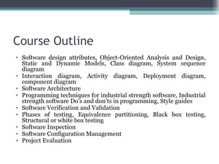 Course Outline 
• Software design attributes, Object-Oriented Analysis and Design, 
Static and Dynamic Models, Class diagram, System sequence 
diagram 
• Interaction diagram, Activity diagram, Deployment diagram, 
component diagram 
• Software Architecture 
• Programming techniques for industrial strength software, Industrial 
strength software Do’s and don’ts in programming, Style guides 
• Software Verification and Validation 
• Phases of testing, Equivalence partitioning, Black box testing, 
Structural or white box testing 
• Software Inspection 
• Software Configuration Management 
• Project Evaluation 
 