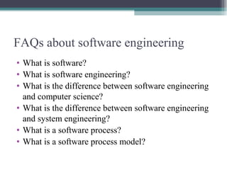 FAQs about software engineering 
• What is software? 
• What is software engineering? 
• What is the difference between software engineering 
and computer science? 
• What is the difference between software engineering 
and system engineering? 
• What is a software process? 
• What is a software process model? 
 