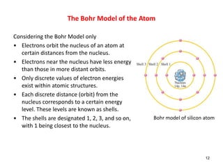 Considering the Bohr Model only
• Electrons orbit the nucleus of an atom at
certain distances from the nucleus.
• Electrons near the nucleus have less energy
than those in more distant orbits.
• Only discrete values of electron energies
exist within atomic structures.
• Each discrete distance (orbit) from the
nucleus corresponds to a certain energy
level. These levels are known as shells.
• The shells are designated 1, 2, 3, and so on,
with 1 being closest to the nucleus.
12
Bohr model of silicon atom
The Bohr Model of the Atom
 