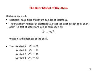 Electrons per shell:
• Each shell has a fixed maximum number of electrons.
• The maximum number of electrons (Ne) that can exist in each shell of an
atom is a fact of nature and can be calculated by:
where n is the number of the shell.
• Thus for shell 1
for shell 2
for shell 3
for shell 4
13
Ne = 2n2
Ne = 2
Ne = 8
Ne = 18
Ne = 32
The Bohr Model of the Atom
 