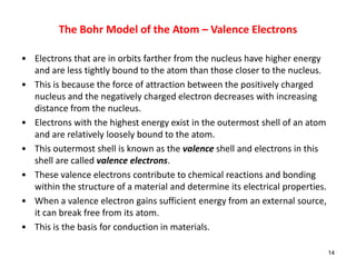 • Electrons that are in orbits farther from the nucleus have higher energy
and are less tightly bound to the atom than those closer to the nucleus.
• This is because the force of attraction between the positively charged
nucleus and the negatively charged electron decreases with increasing
distance from the nucleus.
• Electrons with the highest energy exist in the outermost shell of an atom
and are relatively loosely bound to the atom.
• This outermost shell is known as the valence shell and electrons in this
shell are called valence electrons.
• These valence electrons contribute to chemical reactions and bonding
within the structure of a material and determine its electrical properties.
• When a valence electron gains sufficient energy from an external source,
it can break free from its atom.
• This is the basis for conduction in materials.
14
The Bohr Model of the Atom – Valence Electrons
 