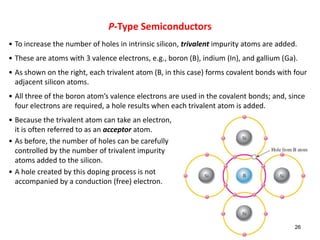• To increase the number of holes in intrinsic silicon, trivalent impurity atoms are added.
• These are atoms with 3 valence electrons, e.g., boron (B), indium (In), and gallium (Ga).
• As shown on the right, each trivalent atom (B, in this case) forms covalent bonds with four
adjacent silicon atoms.
• All three of the boron atom’s valence electrons are used in the covalent bonds; and, since
four electrons are required, a hole results when each trivalent atom is added.
• Because the trivalent atom can take an electron,
it is often referred to as an acceptor atom.
• As before, the number of holes can be carefully
controlled by the number of trivalent impurity
atoms added to the silicon.
• A hole created by this doping process is not
accompanied by a conduction (free) electron.
26
P-Type Semiconductors
 