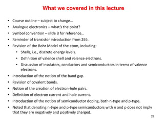 What we covered in this lecture
• Course outline – subject to change…
• Analogue electronics – what’s the point?
• Symbol convention – slide 8 for reference…
• Reminder of transistor introduction from 2E6.
• Revision of the Bohr Model of the atom, including:
• Shells, i.e., discrete energy levels.
• Definition of valence shell and valence electrons.
• Discussion of insulators, conductors and semiconductors in terms of valence
electrons.
• Introduction of the notion of the band gap.
• Revision of covalent bonds.
• Notion of the creation of electron-hole pairs.
• Definition of electron current and hole current.
• Introduction of the notion of semiconductor doping, both n-type and p-type.
• Noted that denoting n-type and p-type semiconductors with n and p does not imply
that they are negatively and positively charged.
29
 
